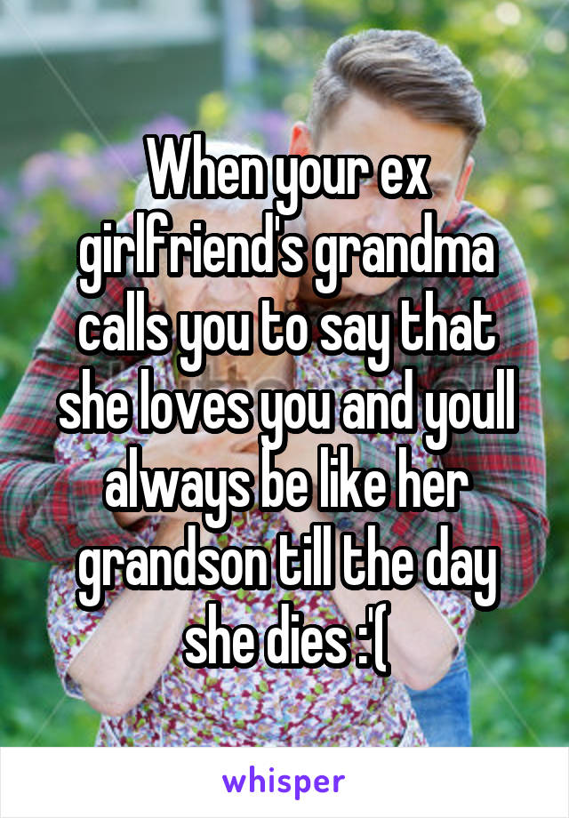 When your ex girlfriend's grandma calls you to say that she loves you and youll always be like her grandson till the day she dies :'(