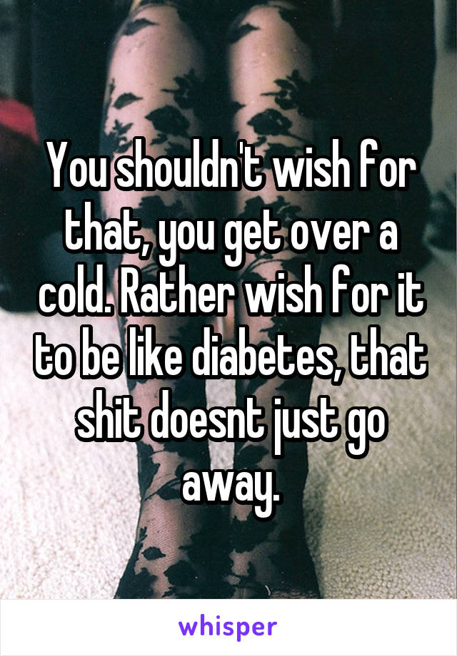 You shouldn't wish for that, you get over a cold. Rather wish for it to be like diabetes, that shit doesnt just go away.