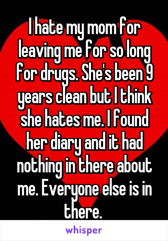 I hate my mom for leaving me for so long for drugs. She's been 9 years clean but I think she hates me. I found her diary and it had nothing in there about me. Everyone else is in there. 