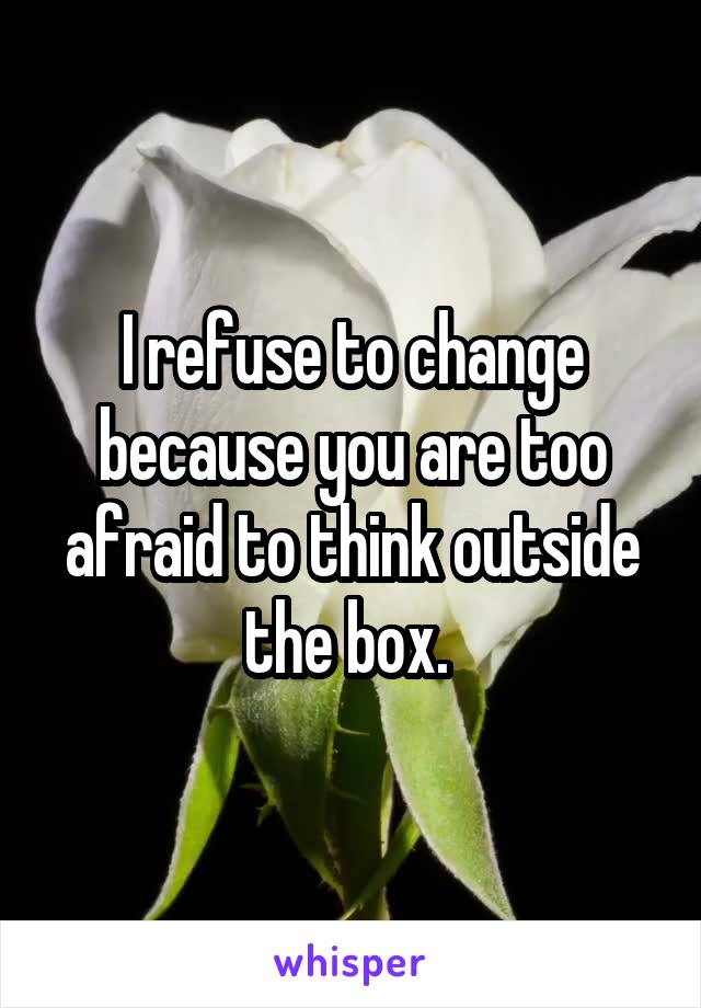 I refuse to change because you are too afraid to think outside the box. 