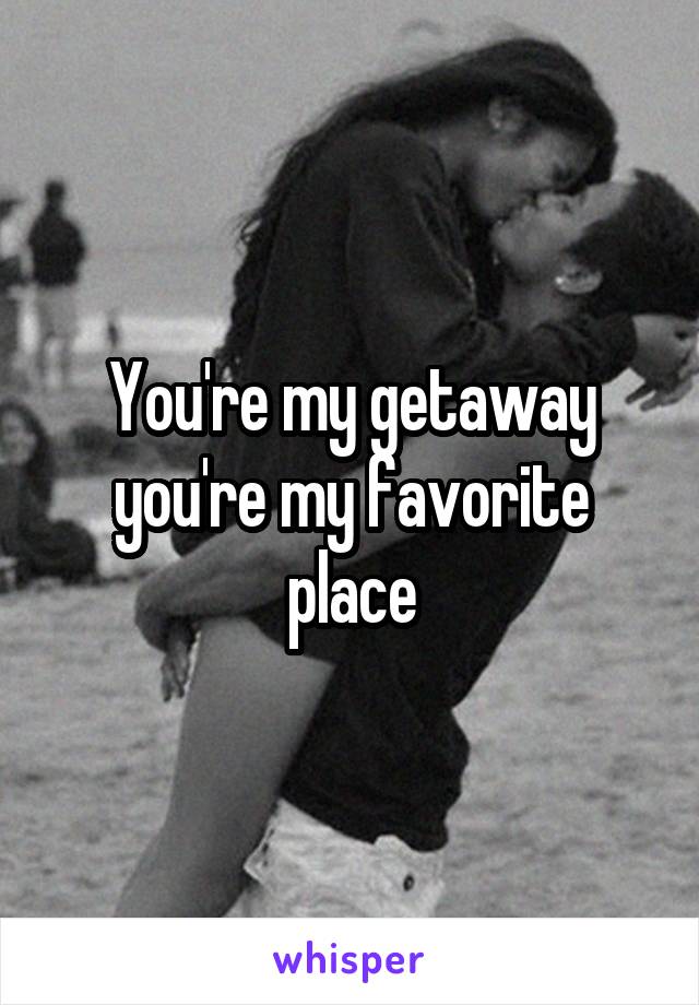 You're my getaway you're my favorite place