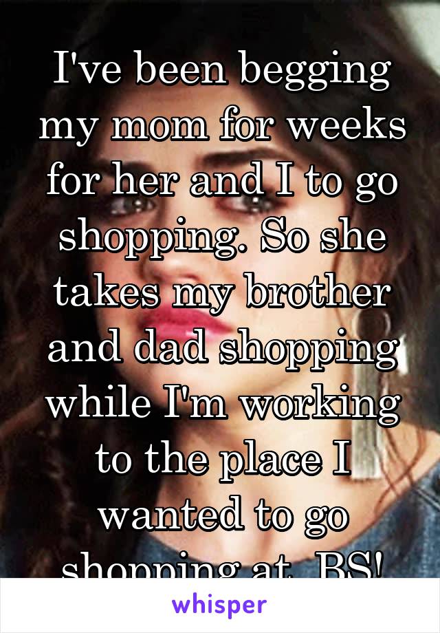 I've been begging my mom for weeks for her and I to go shopping. So she takes my brother and dad shopping while I'm working to the place I wanted to go shopping at. BS!
