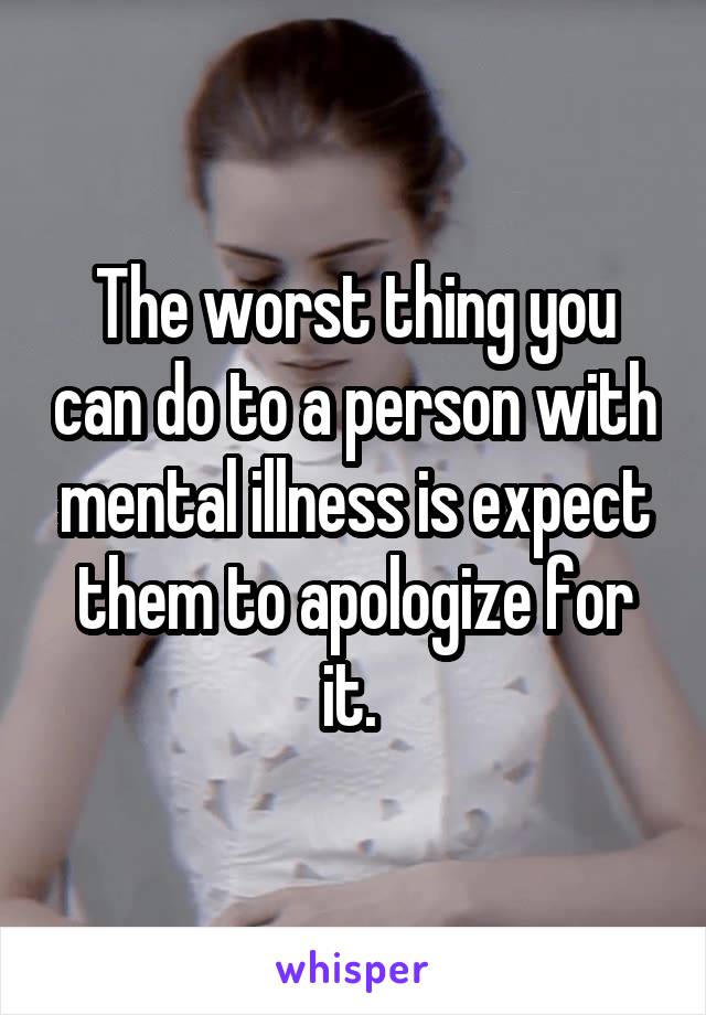 The worst thing you can do to a person with mental illness is expect them to apologize for it. 