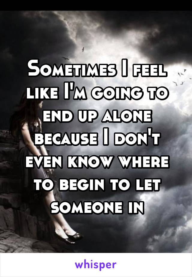 Sometimes I feel like I'm going to end up alone because I don't even know where to begin to let someone in