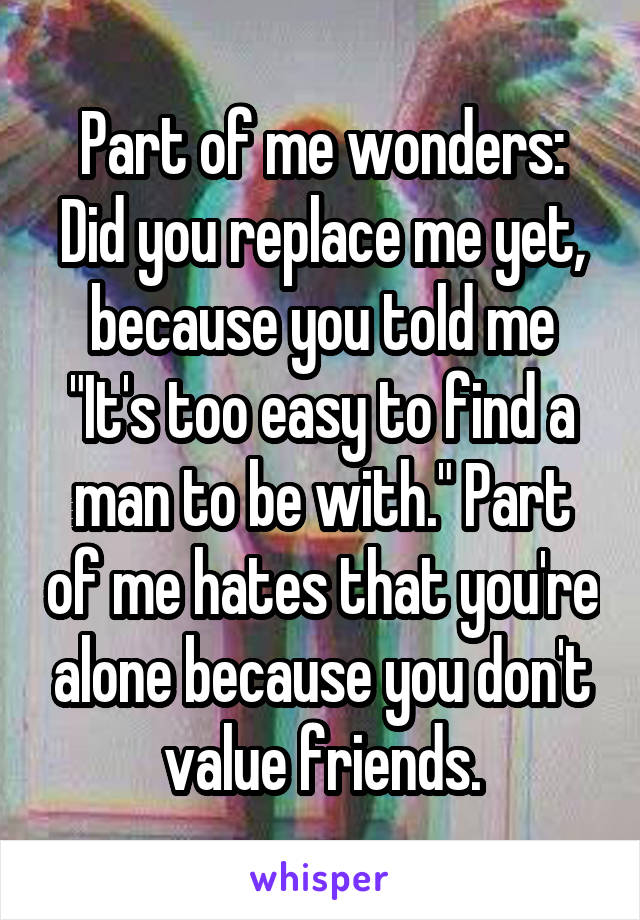 Part of me wonders: Did you replace me yet, because you told me "It's too easy to find a man to be with." Part of me hates that you're alone because you don't value friends.