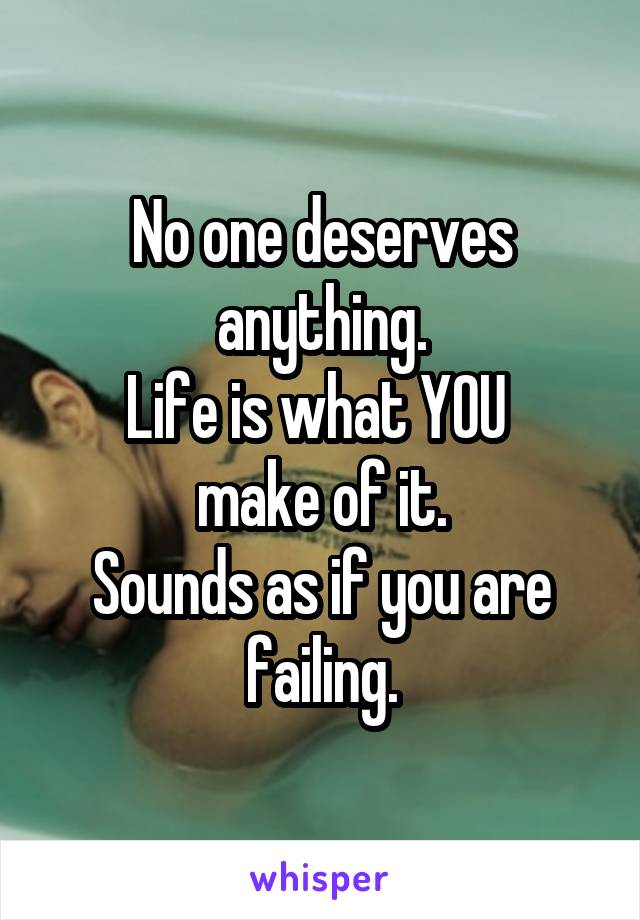 No one deserves anything.
Life is what YOU 
make of it.
Sounds as if you are failing.