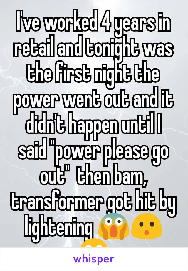 I've worked 4 years in retail and tonight was the first night the power went out and it didn't happen until I said "power please go out"  then bam, transformer got hit by lightening 😱😯😳