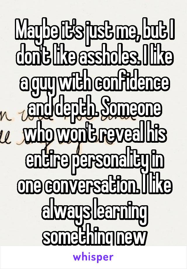 Maybe it's just me, but I don't like assholes. I like a guy with confidence and depth. Someone who won't reveal his entire personality in one conversation. I like always learning something new