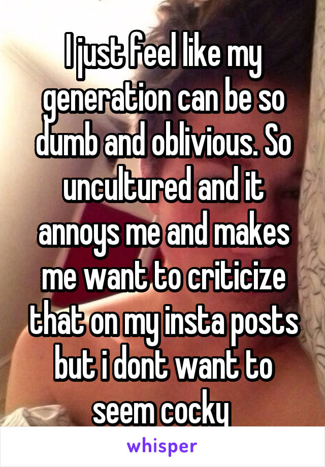 I just feel like my generation can be so dumb and oblivious. So uncultured and it annoys me and makes me want to criticize that on my insta posts but i dont want to seem cocky 