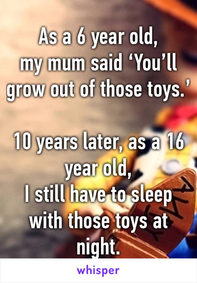 As a 6 year old, 
my mum said ‘You’ll grow out of those toys.’

10 years later, as a 16 year old, 
I still have to sleep with those toys at night. 