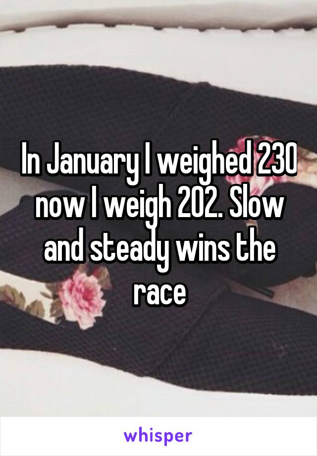 In January I weighed 230 now I weigh 202. Slow and steady wins the race