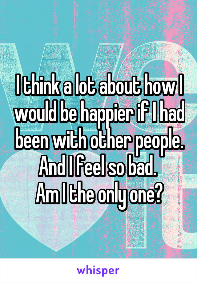 I think a lot about how I would be happier if I had been with other people. And I feel so bad. 
Am I the only one?