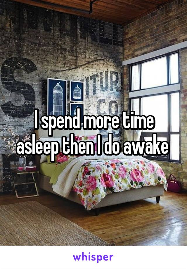 I spend more time asleep then I do awake 
