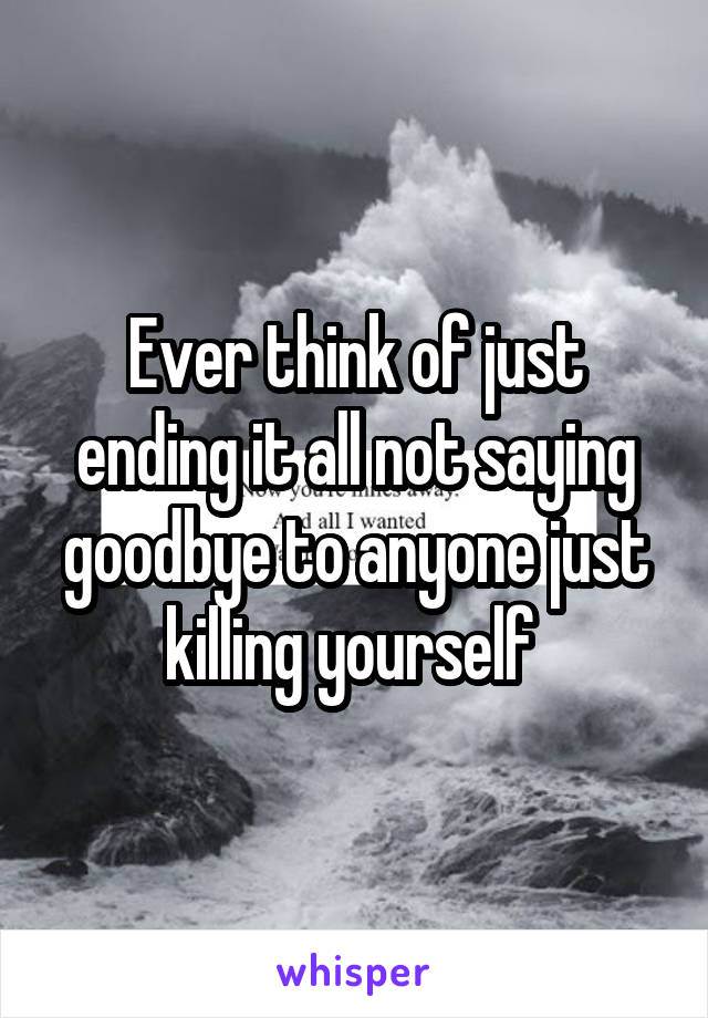 Ever think of just ending it all not saying goodbye to anyone just killing yourself 