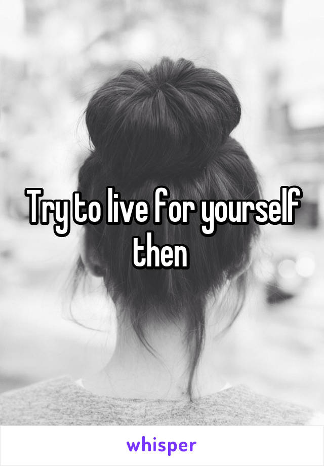 Try to live for yourself then 