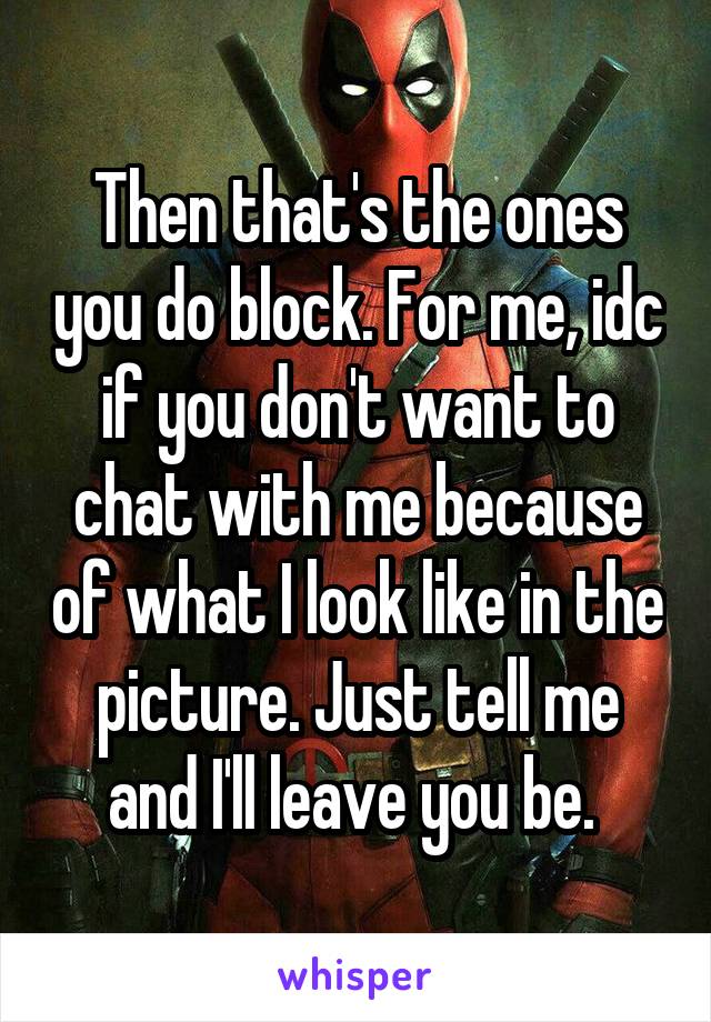 Then that's the ones you do block. For me, idc if you don't want to chat with me because of what I look like in the picture. Just tell me and I'll leave you be. 