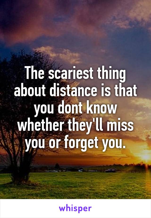 The scariest thing about distance is that you dont know whether they'll miss you or forget you.