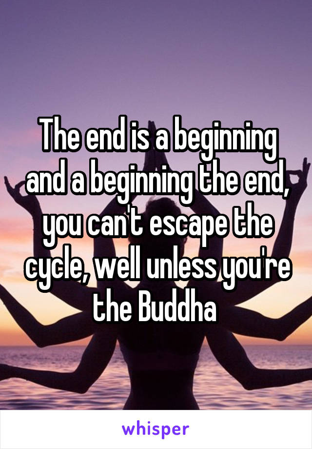 The end is a beginning and a beginning the end, you can't escape the cycle, well unless you're the Buddha 