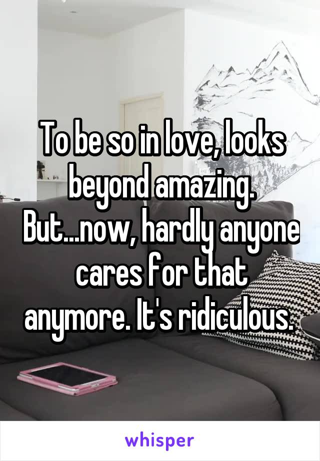 To be so in love, looks beyond amazing. But...now, hardly anyone cares for that anymore. It's ridiculous. 