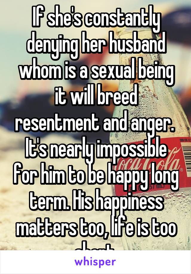 If she's constantly denying her husband whom is a sexual being it will breed resentment and anger.  It's nearly impossible for him to be happy long term. His happiness matters too, life is too short 