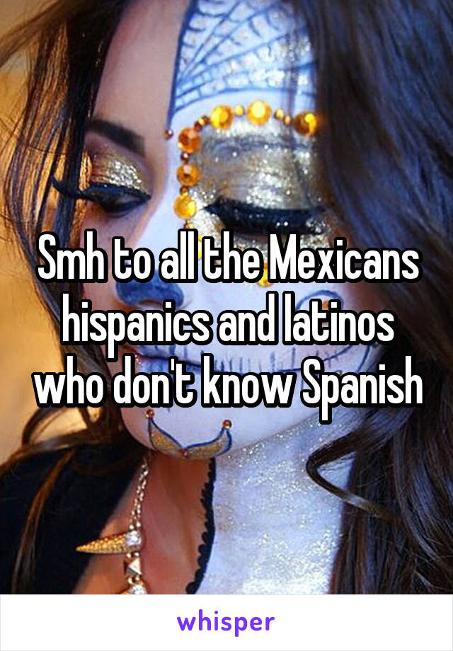 Smh to all the Mexicans hispanics and latinos who don't know Spanish