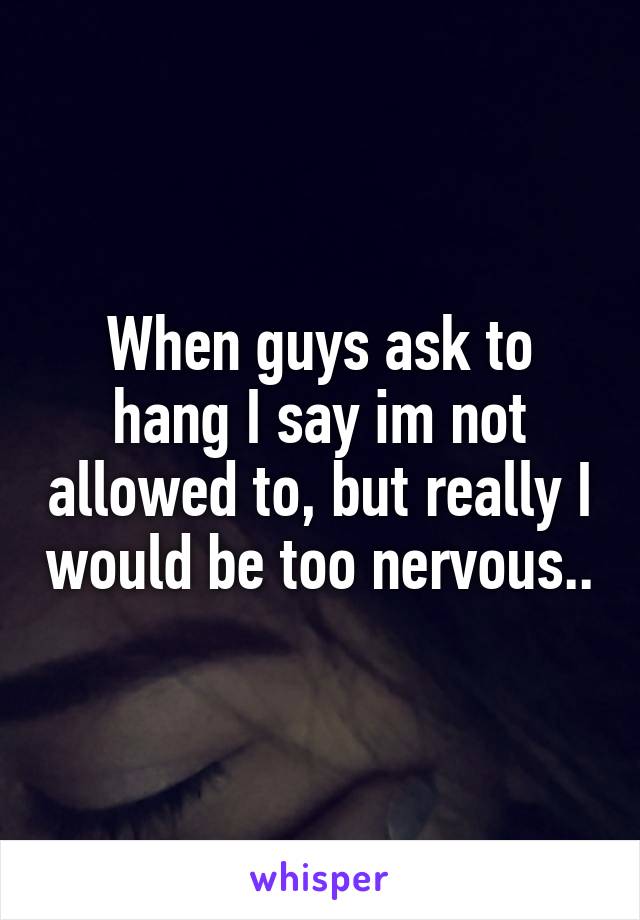 When guys ask to hang I say im not allowed to, but really I would be too nervous..