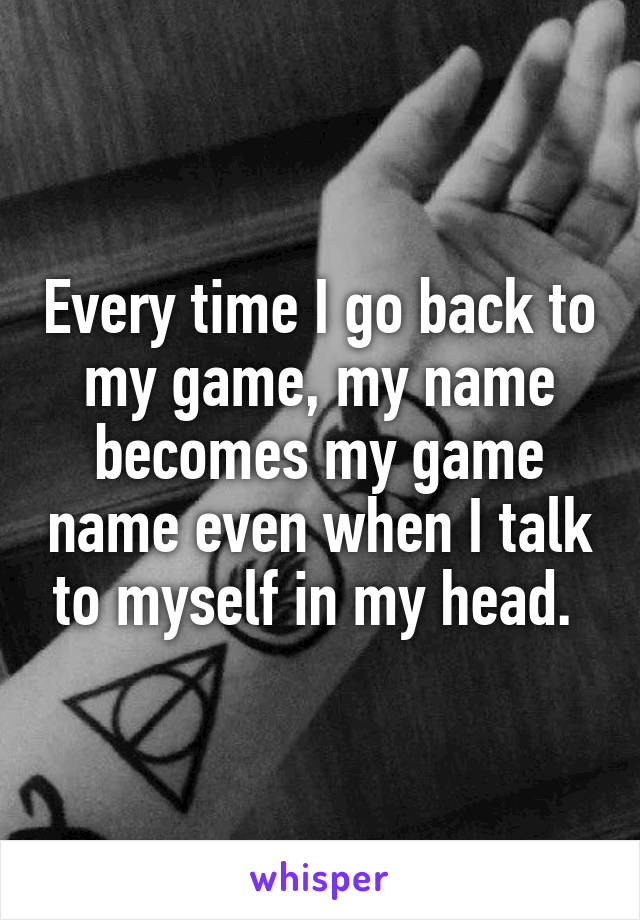 Every time I go back to my game, my name becomes my game name even when I talk to myself in my head. 