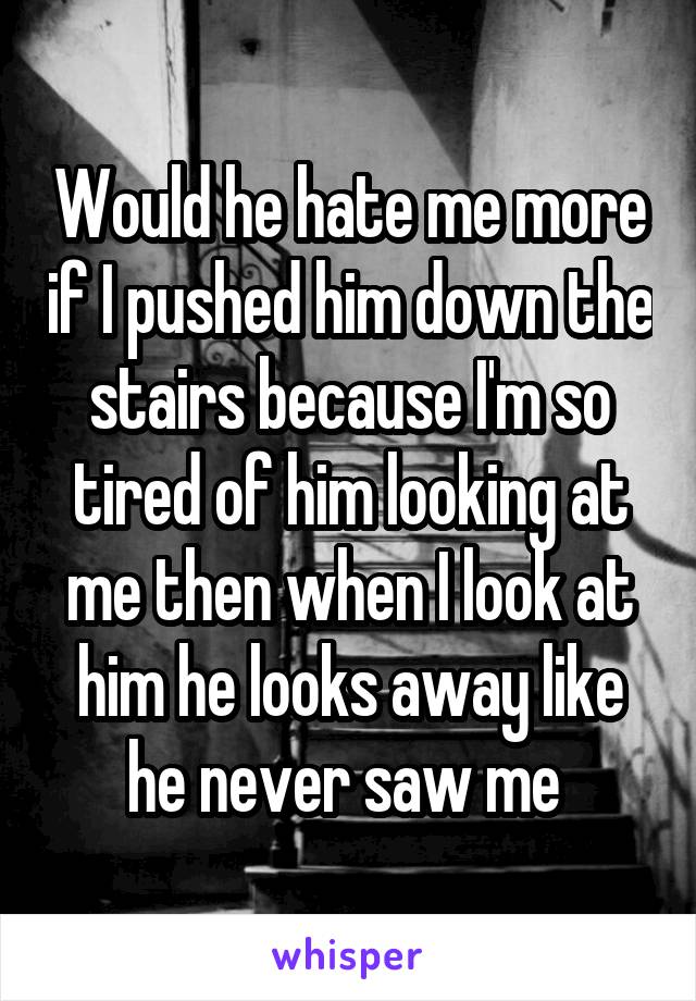 Would he hate me more if I pushed him down the stairs because I'm so tired of him looking at me then when I look at him he looks away like he never saw me 