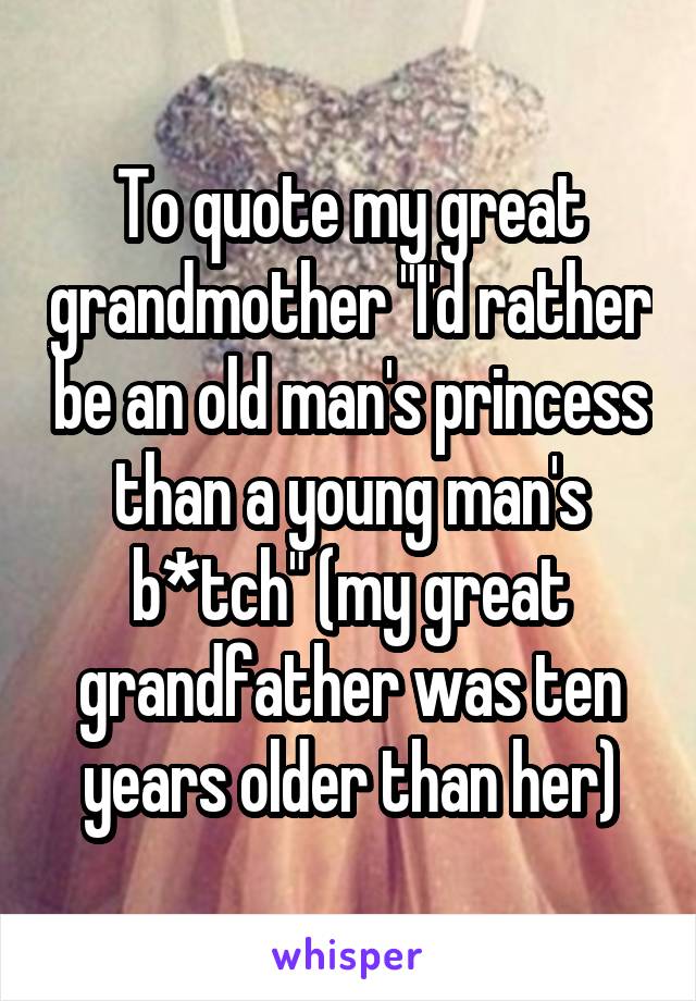 To quote my great grandmother "I'd rather be an old man's princess than a young man's b*tch" (my great grandfather was ten years older than her)