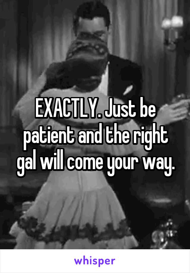 EXACTLY. Just be patient and the right gal will come your way.