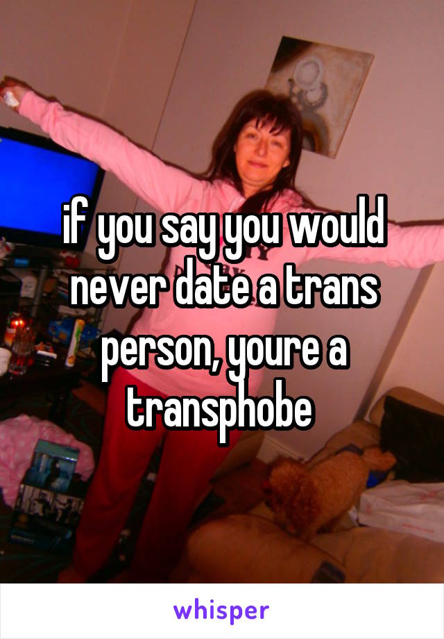 if you say you would never date a trans person, youre a transphobe 
