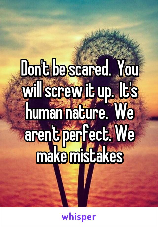 Don't be scared.  You will screw it up.  It's human nature.  We aren't perfect. We make mistakes