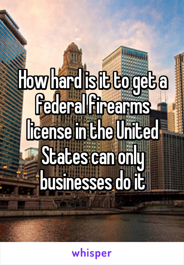 How hard is it to get a federal firearms license in the United States can only businesses do it