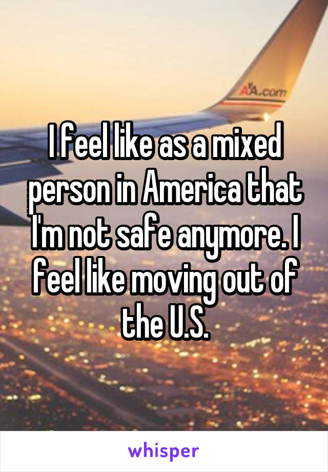 I feel like as a mixed person in America that I'm not safe anymore. I feel like moving out of the U.S.