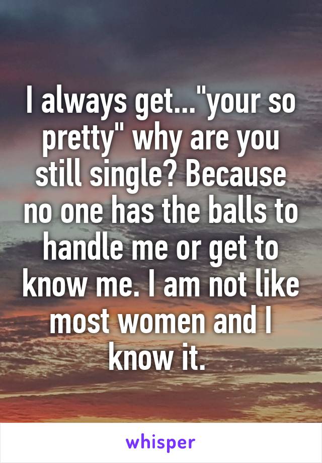 I always get..."your so pretty" why are you still single? Because no one has the balls to handle me or get to know me. I am not like most women and I know it. 