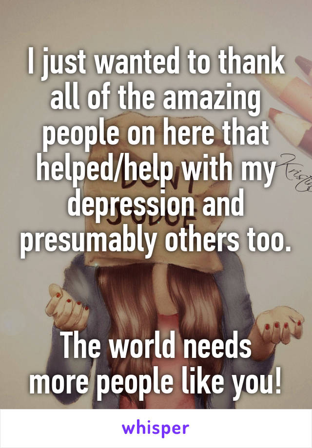 I just wanted to thank all of the amazing people on here that helped/help with my depression and presumably others too. 

The world needs more people like you!