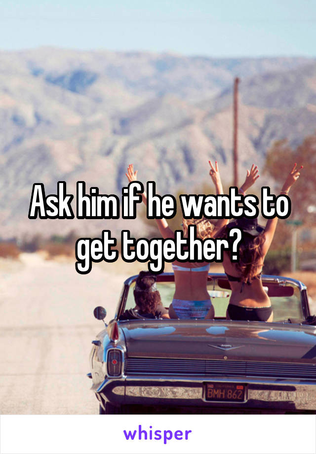 Ask him if he wants to get together?