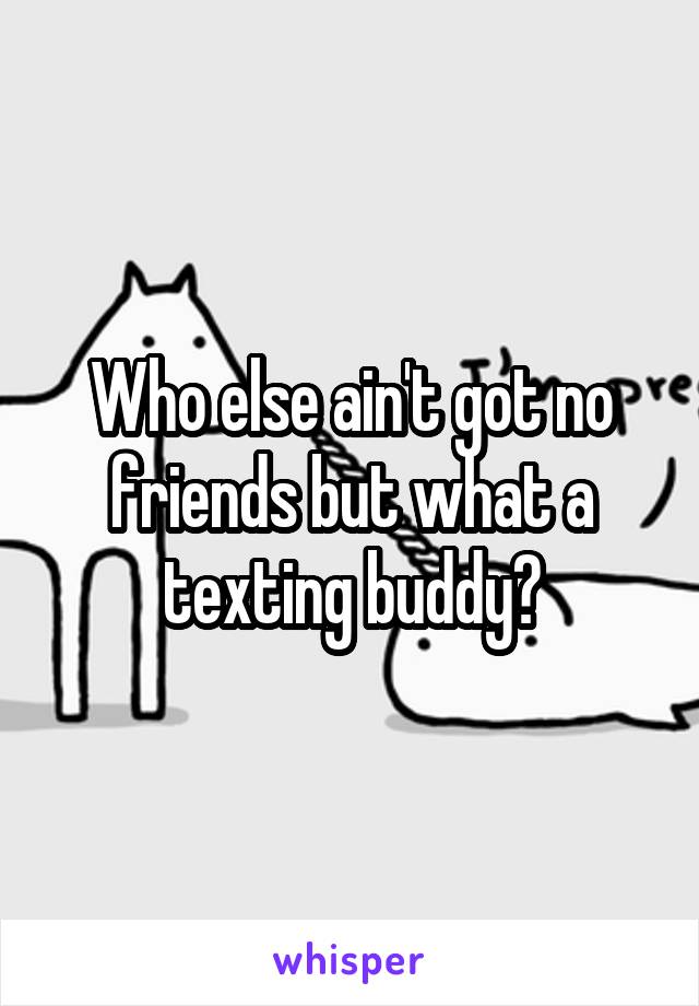 Who else ain't got no friends but what a texting buddy?
