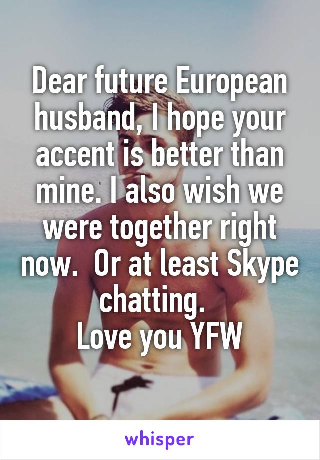 Dear future European husband, I hope your accent is better than mine. I also wish we were together right now.  Or at least Skype chatting.  
Love you YFW

