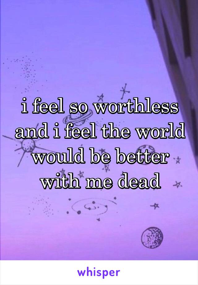 i feel so worthless and i feel the world would be better with me dead