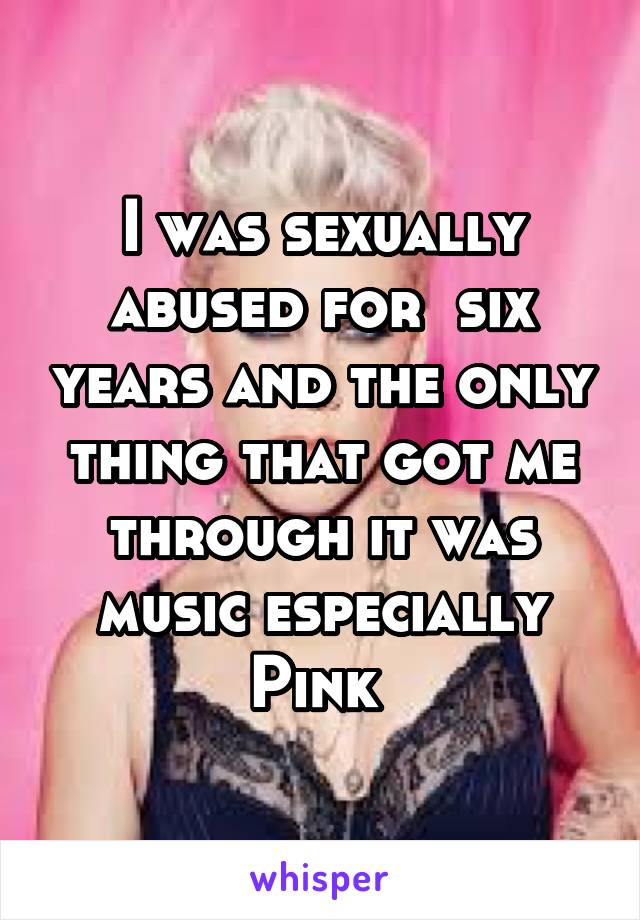 I was sexually abused for  six years and the only thing that got me through it was music especially Pink 