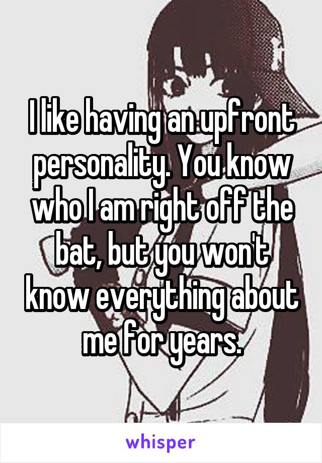 I like having an upfront personality. You know who I am right off the bat, but you won't know everything about me for years.