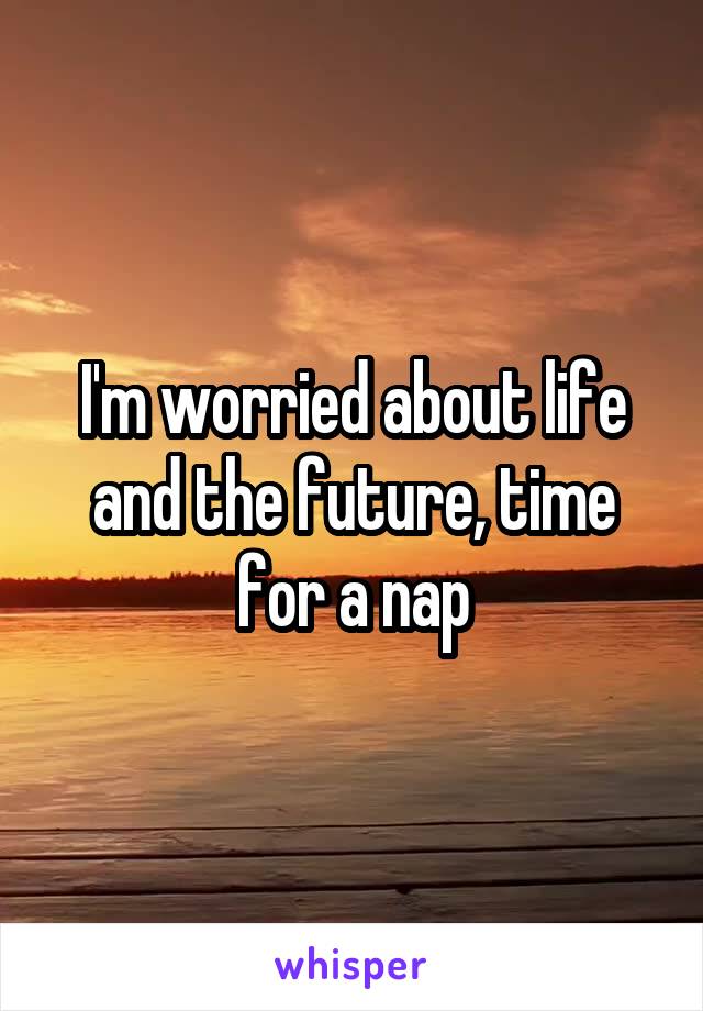 I'm worried about life and the future, time for a nap