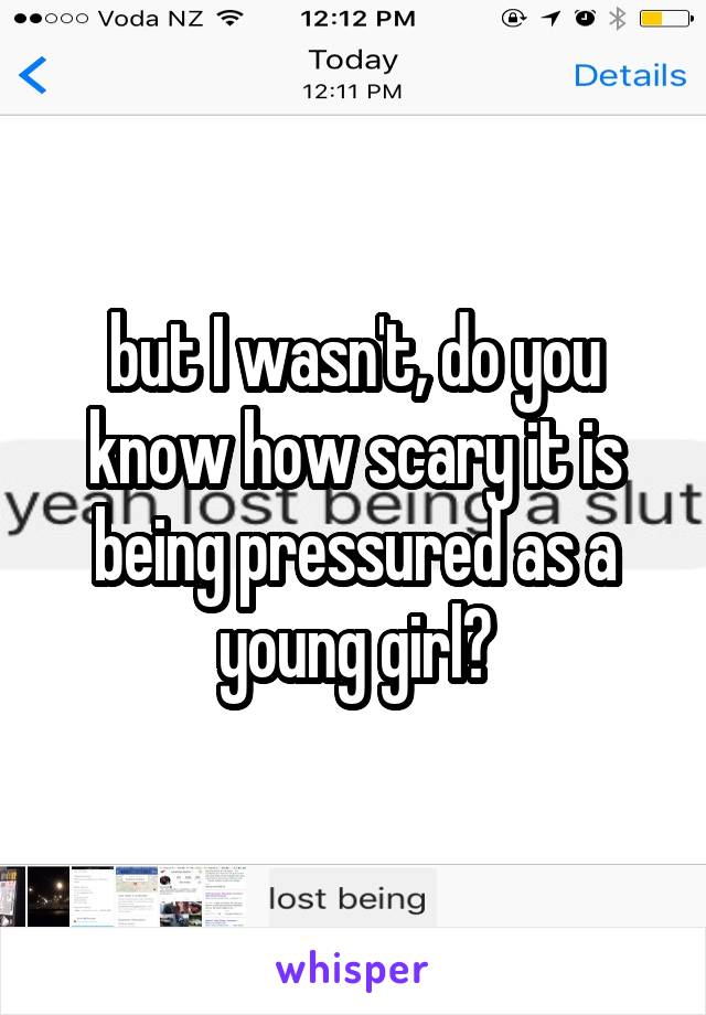 but I wasn't, do you know how scary it is being pressured as a young girl?