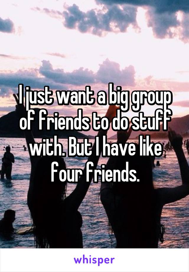 I just want a big group of friends to do stuff with. But I have like four friends.