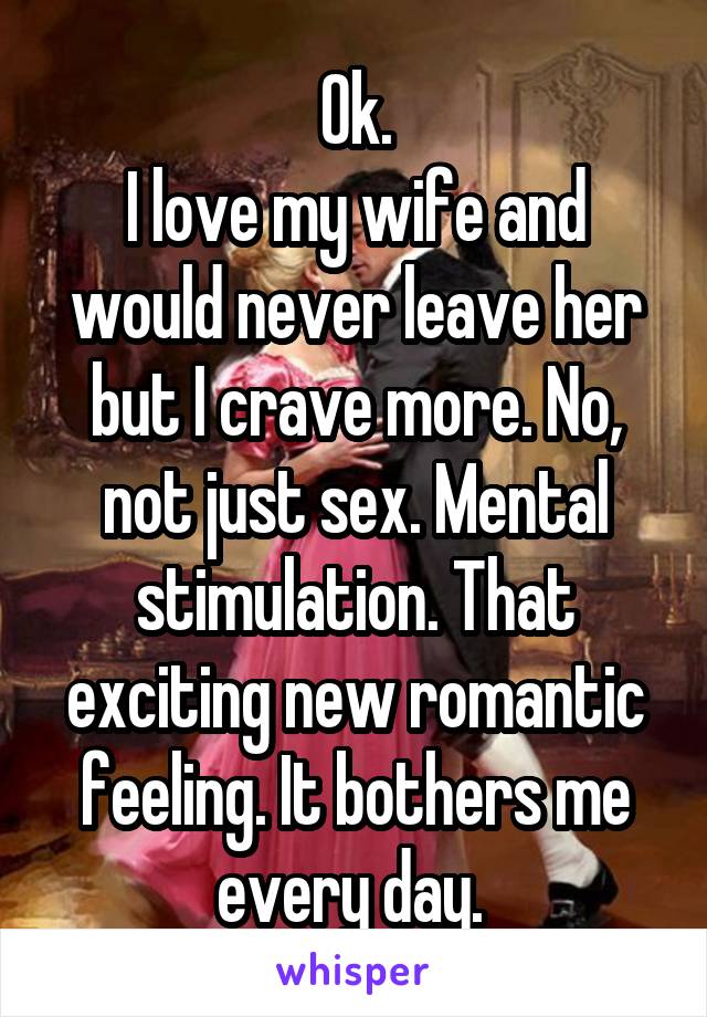Ok.
I love my wife and would never leave her but I crave more. No, not just sex. Mental stimulation. That exciting new romantic feeling. It bothers me every day. 