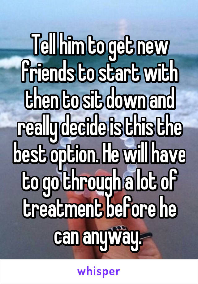 Tell him to get new friends to start with then to sit down and really decide is this the best option. He will have to go through a lot of treatment before he can anyway. 