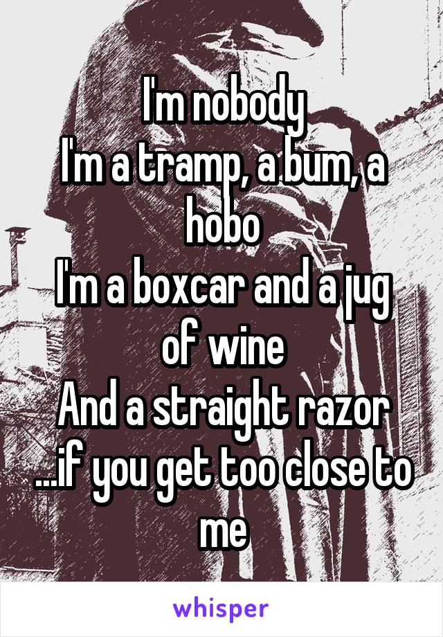 I'm nobody
I'm a tramp, a bum, a hobo
I'm a boxcar and a jug of wine
And a straight razor ...if you get too close to me