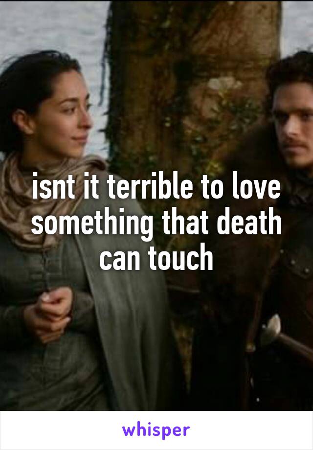 isnt it terrible to love something that death can touch