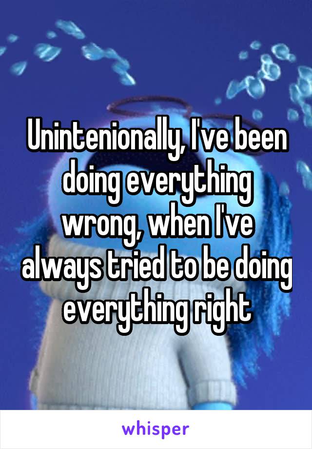 Unintenionally, I've been doing everything wrong, when I've always tried to be doing everything right